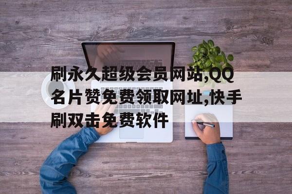 关于刷永久超级会员网站,QQ名片赞免费领取网址,快手刷双击免费软件的信息 关于刷永久超级会员网站,QQ名片赞免费领取网址,快手刷双击免费软件的信息