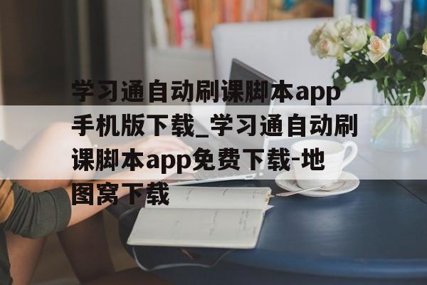 学习通自动刷课脚本app手机版下载_学习通自动刷课脚本app免费下载-地图窝下载的简单介绍