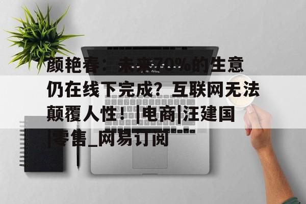 关于颜艳春：未来70%的生意仍在线下完成？互联网无法颠覆人性！|电商|汪建国|零售_网易订阅的信息