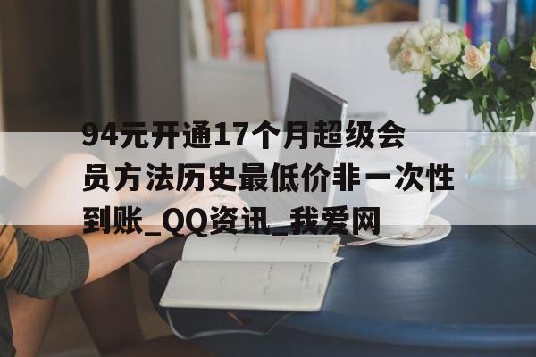 94元开通17个月超级会员方法历史最低价非一次性到账_QQ资讯_我爱网的简单介绍