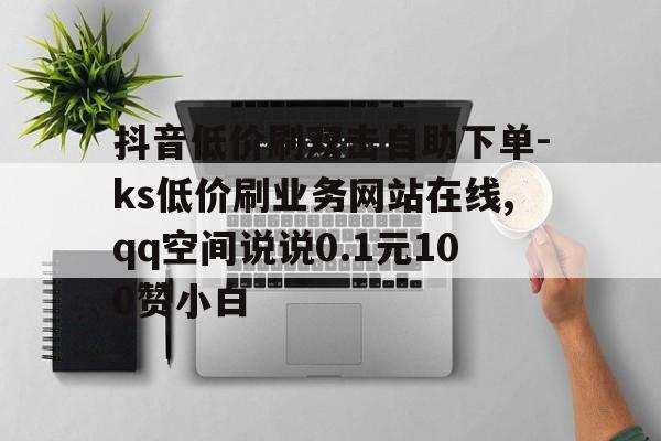 抖音低价刷双击自助下单-ks低价刷业务网站在线,qq空间说说0.1元100赞小白的简单介绍