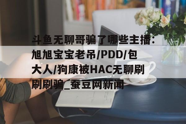 斗鱼无聊哥骗了哪些主播：旭旭宝宝老吊/PDD/包大人/狗康被HAC无聊刷刷刷骗_蚕豆网新闻的简单介绍
