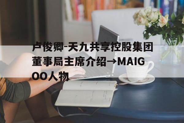 卢俊卿-天九共享控股集团董事局主席介绍→MAIGOO人物的简单介绍 卢俊卿-天九共享控股集团董事局主席介绍→MAIGOO人物的简单介绍