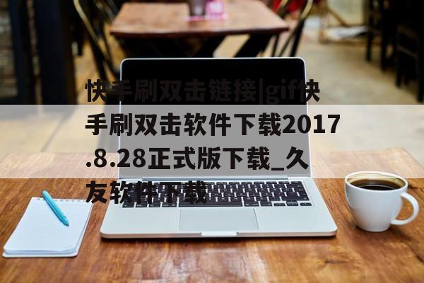 快手刷双击链接|gif快手刷双击软件下载2017.8.28正式版下载_久友软件下载的简单介绍