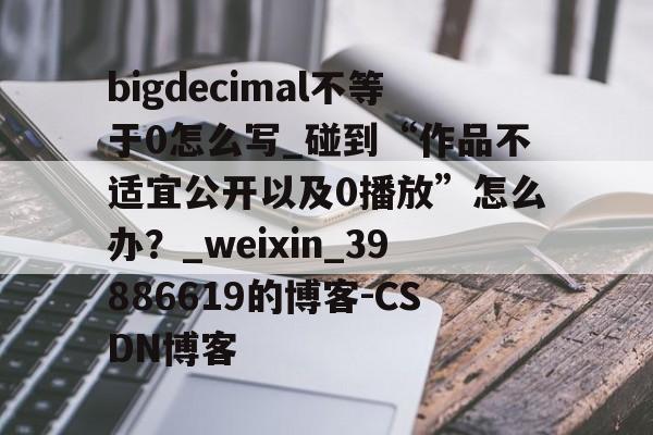 bigdecimal不等于0怎么写_碰到“作品不适宜公开以及0播放”怎么办？_weixin_39886619的博客-CSDN博客的简单介绍