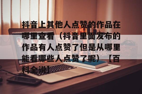 包含抖音上其他人点赞的作品在哪里查看（抖音里面发布的作品有人点赞了但是从哪里能看哪些人点赞了呢）【百科全说】的词条
